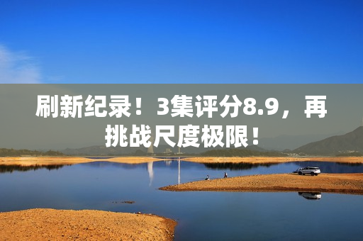 刷新纪录！3集评分8.9，再挑战尺度极限！