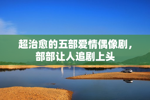 超治愈的五部爱情偶像剧,部部让人追剧上头 超治愈的五部爱情偶像剧,部部让人追剧上头