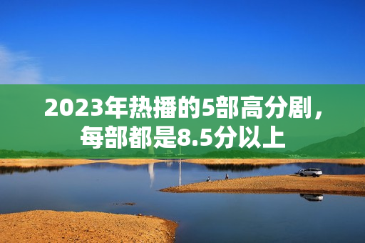 2023年热播的5部高分剧，每部都是8.5分以上