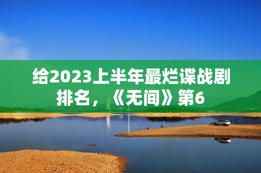 给2023上半年最烂谍战剧排名，《无间》第6