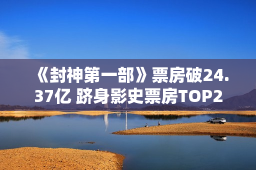 《封神第一部》票房破24.37亿 跻身影史票房TOP2