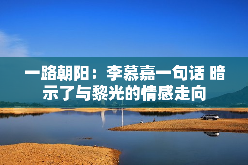 一路朝阳：李慕嘉一句话 暗示了与黎光的情感走向