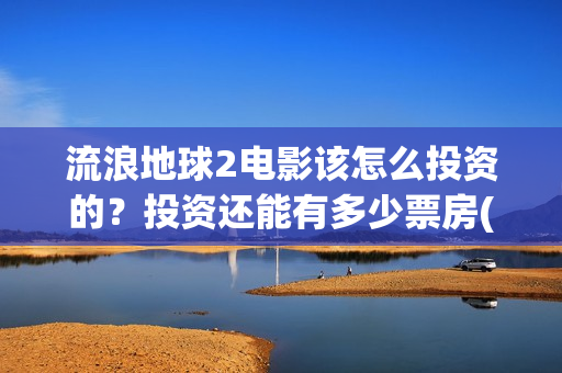 流浪地球2电影该怎么投资的？投资还能有多少票房(流浪地球2电影下载)