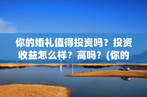 你的婚礼值得投资吗?投资收益怎么样?高吗?(你的婚礼什么内容) 你的婚礼值得投资吗?投资收益怎么样?高吗?(你的婚礼什么内容)