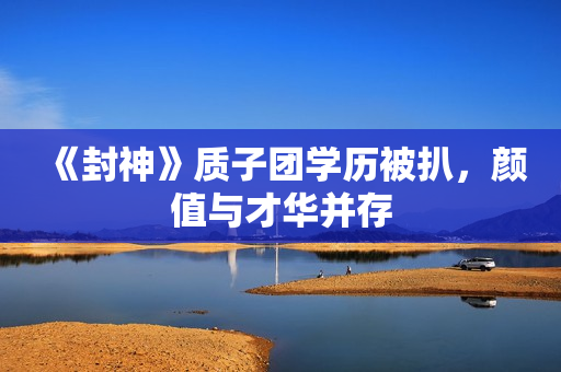 《封神》质子团学历被扒，颜值与才华并存