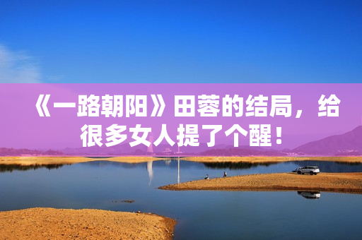 《一路朝阳》田蓉的结局，给很多女人提了个醒！