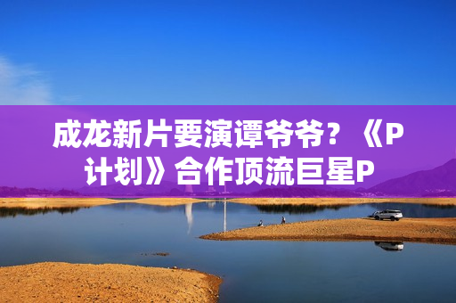 成龙新片要演谭爷爷？《P计划》合作顶流巨星P