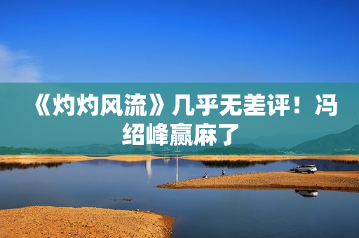 《灼灼风流》几乎无差评!冯绍峰赢麻了 《灼灼风流》几乎无差评!冯绍峰赢麻了