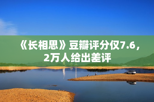 《长相思》豆瓣评分仅7.6，2万人给出差评