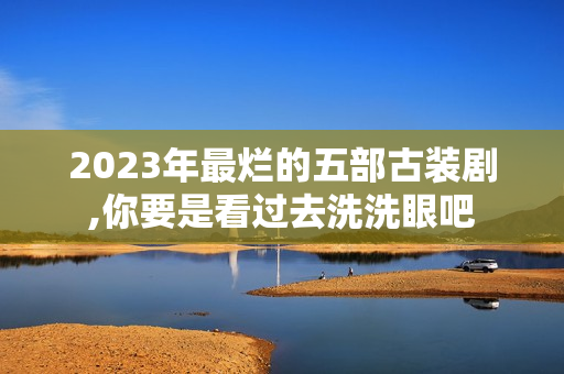 2023年最烂的五部古装剧,你要是看过去洗洗眼吧 2023年最烂的五部古装剧,你要是看过去洗洗眼吧
