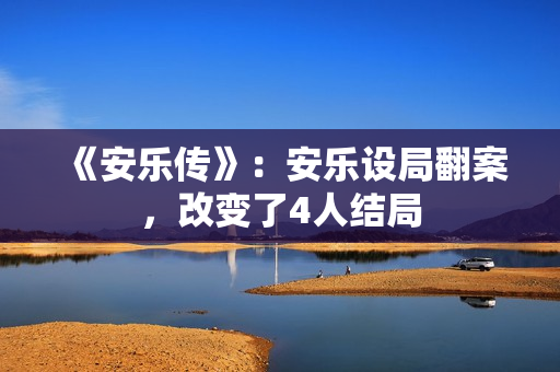 《安乐传》:安乐设局翻案,改变了4人结局 《安乐传》:安乐设局翻案,改变了4人结局