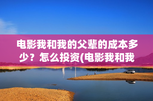 电影我和我的父辈的成本多少？怎么投资(电影我和我的父辈主题曲)