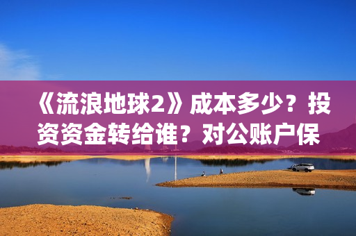 《流浪地球2》成本多少？投资资金转给谁？对公账户保证安全吗？(《流浪地球2》电影)