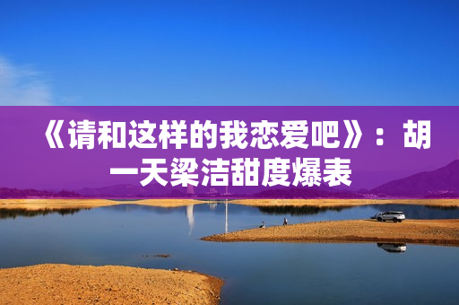 《请和这样的我恋爱吧》：胡一天梁洁甜度爆表