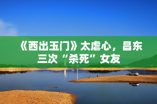《西出玉门》太虐心，昌东三次“杀死”女友