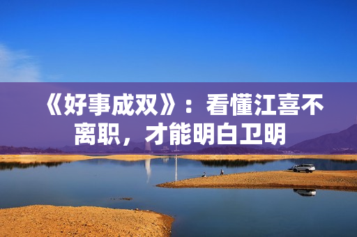 《好事成双》：看懂江喜不离职，才能明白卫明