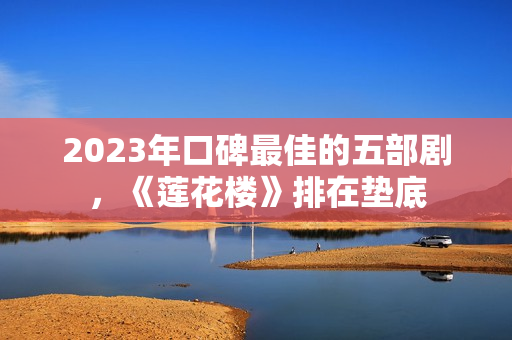 2023年口碑最佳的五部剧,《莲花楼》排在垫底 2023年口碑最佳的五部剧,《莲花楼》排在垫底