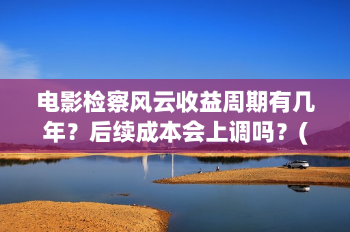 电影检察风云收益周期有几年？后续成本会上调吗？(检察风云预告片)