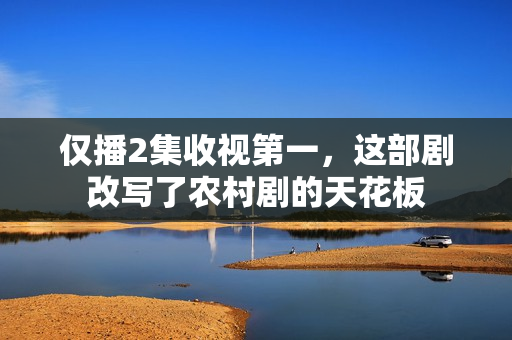 仅播2集收视第一，这部剧改写了农村剧的天花板
