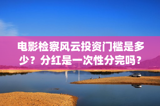 电影检察风云投资门槛是多少？分红是一次性分完吗？(检察风云电影投资)
