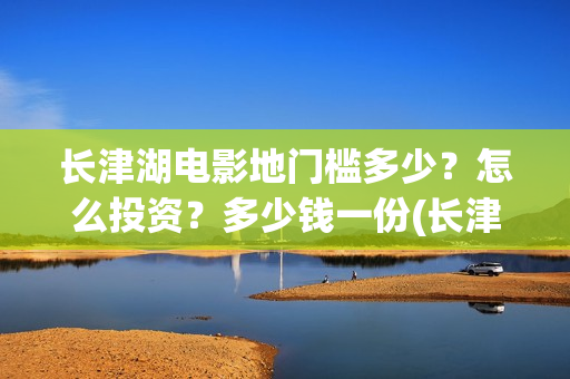 长津湖电影地门槛多少？怎么投资？多少钱一份(长津湖电影地图)