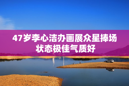 47岁李心洁办画展众星捧场 状态极佳气质好