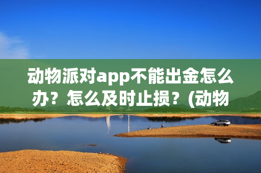 动物派对app不能出金怎么办？怎么及时止损？(动物派对进不去)