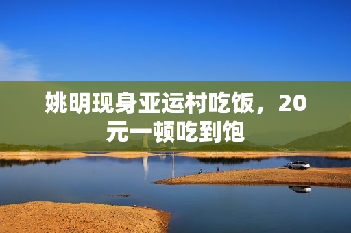 姚明现身亚运村吃饭,20元一顿吃到饱 姚明现身亚运村吃饭,20元一顿吃到饱
