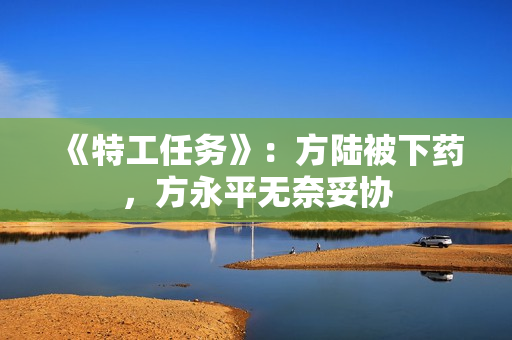 《特工任务》：方陆被下药，方永平无奈妥协