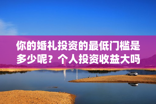 你的婚礼投资的最低门槛是多少呢?个人投资收益大吗?(你的婚礼是哪个公司投资的) 你的婚礼投资的最低门槛是多少呢?个人投资收益大吗?(你的婚礼是哪个公司投资的)