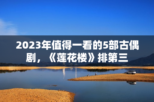 2023年值得一看的5部古偶剧，《莲花楼》排第三