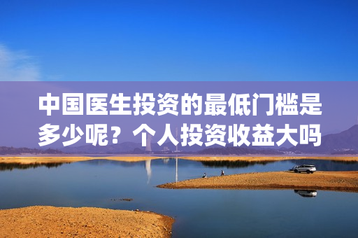 中国医生投资的最低门槛是多少呢?个人投资收益大吗?(中国医生投资方是谁) 中国医生投资的最低门槛是多少呢?个人投资收益大吗?(中国医生投资方是谁)