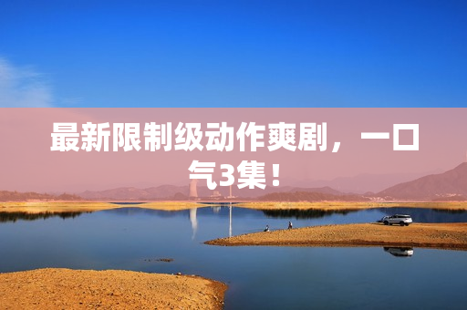 最新限制级动作爽剧,一口气3集! 最新限制级动作爽剧,一口气3集!