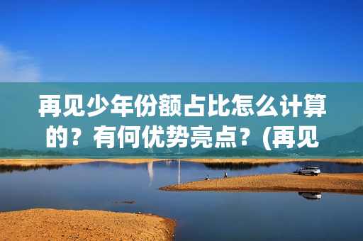 再见少年份额占比怎么计算的？有何优势亮点？(再见少年 成本)