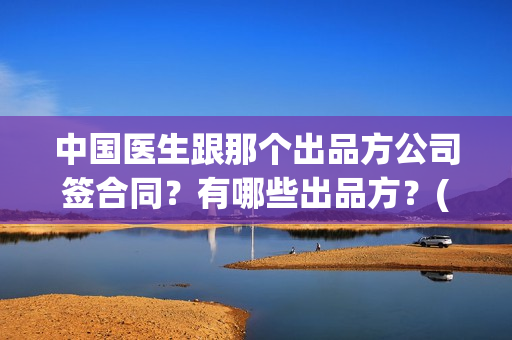 中国医生跟那个出品方公司签合同?有哪些出品方?(中国医生和中国医护) 中国医生跟那个出品方公司签合同?有哪些出品方?(中国医生和中国医护)