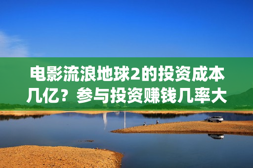电影流浪地球2的投资成本几亿？参与投资赚钱几率大吗？(电影流浪地球2自上映以来打破多个中国影视记录)