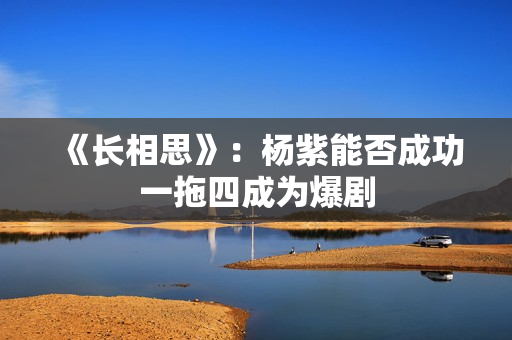 《长相思》：杨紫能否成功一拖四成为爆剧