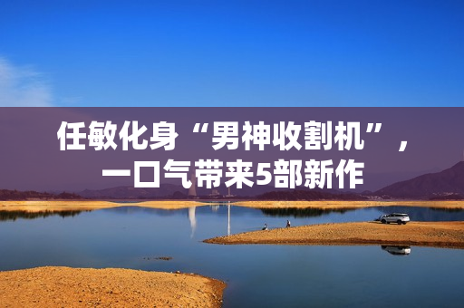 任敏化身“男神收割机”，一口气带来5部新作