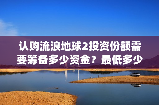 认购流浪地球2投资份额需要筹备多少资金？最低多少金额起投？(流浪地球2备案曝光)
