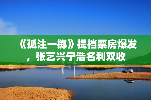 《孤注一掷》提档票房爆发，张艺兴宁浩名利双收