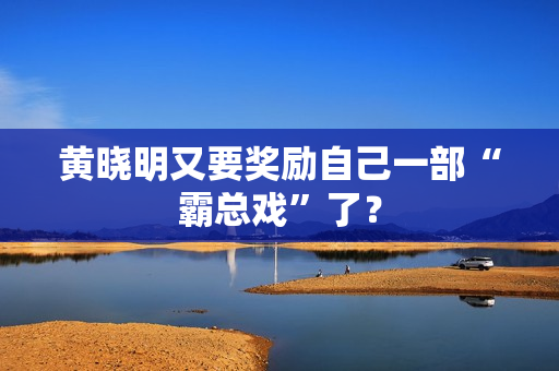 黄晓明又要奖励自己一部“霸总戏”了？