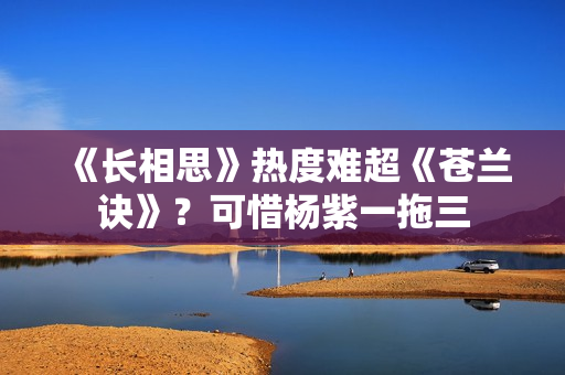 《长相思》热度难超《苍兰诀》？可惜杨紫一拖三