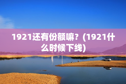 1921还有份额嘛?(1921什么时候下线) 1921还有份额嘛?(1921什么时候下线)