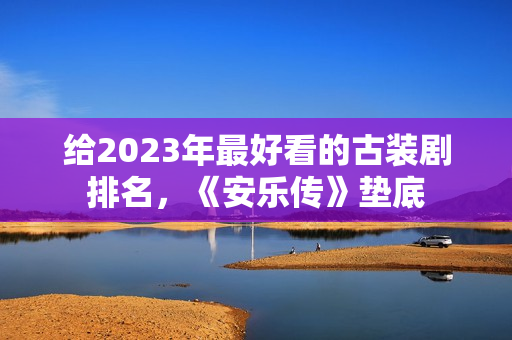 给2023年最好看的古装剧排名，《安乐传》垫底