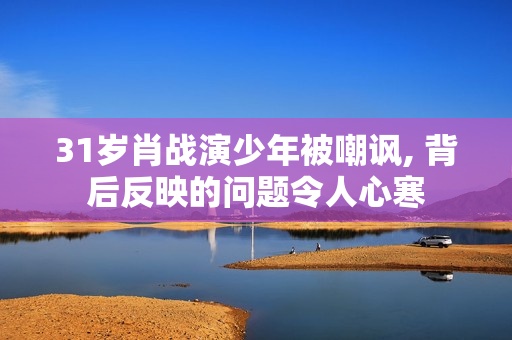 31岁肖战演少年被嘲讽, 背后反映的问题令人心寒