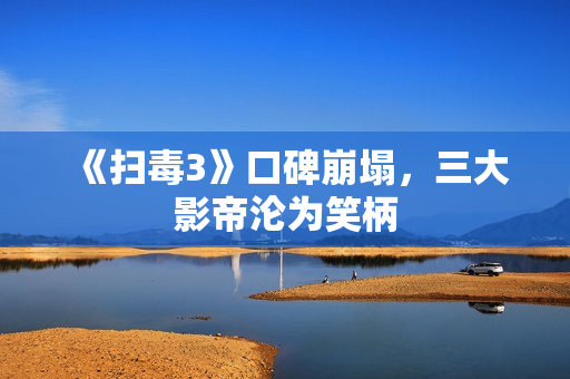 《扫毒3》口碑崩塌,三大影帝沦为笑柄 《扫毒3》口碑崩塌,三大影帝沦为笑柄