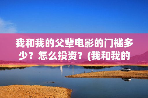 我和我的父辈电影的门槛多少？怎么投资？(我和我的父辈电影免费播放完整版观后感)