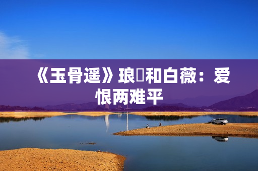 《玉骨遥》琅玕和白薇：爱恨两难平