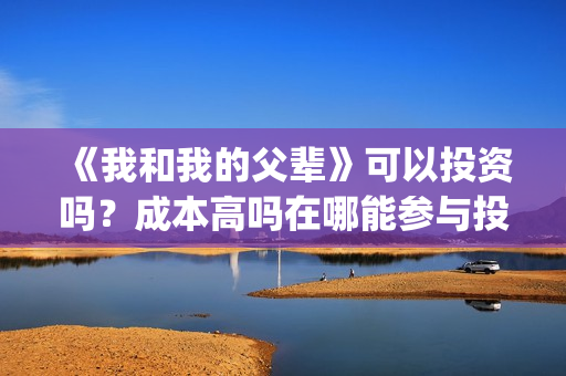 《我和我的父辈》可以投资吗？成本高吗在哪能参与投资？(我和我的父辈演员表)