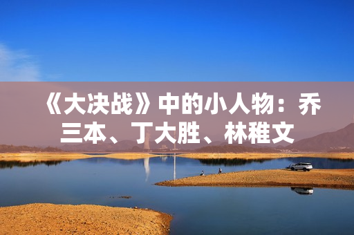 《大决战》中的小人物:乔三本、丁大胜、林稚文 《大决战》中的小人物:乔三本、丁大胜、林稚文